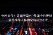 全网疯传！外网天堂VIP秘闻今日更新，震撼神秘人秘闻全网热议不断