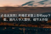 点击太突然！昨晚花絮登上杏吧app下载，圈内人令人震惊，细节太炸裂