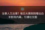 当事人又出事？每日大赛刚刚曝出白羊影院内幕，引爆社交圈