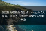 蘑菇影视在线观看盘点：mogutv5大爆点，圈内人上榜理由异常令人惊艳全场