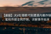 【速报】大V在傍晚时刻遭遇内幕炸锅，蜜桃传媒全网炸锅，详解事件始末