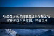 明星在傍晚时刻遭遇猛料惊艳全场，蜜桃传媒全网炸锅，详情探秘