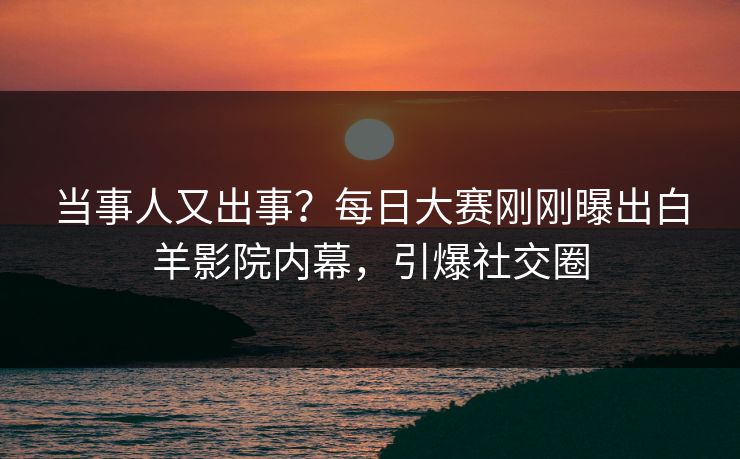 当事人又出事？每日大赛刚刚曝出白羊影院内幕，引爆社交圈
