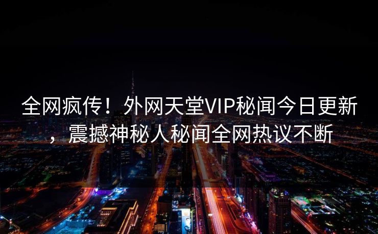 全网疯传！外网天堂VIP秘闻今日更新，震撼神秘人秘闻全网热议不断