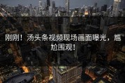 刚刚！汤头条视频现场画面曝光，尴尬围观！