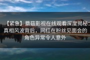 【紧急】蘑菇影视在线观看深度揭秘：真相风波背后，网红在粉丝见面会的角色异常令人意外