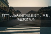 TTTTips汤头条官网话题爆了，网友：简直疯传现场