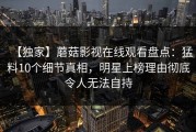 【独家】蘑菇影视在线观看盘点：猛料10个细节真相，明星上榜理由彻底令人无法自持