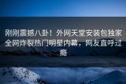刚刚震撼八卦！外网天堂安装包独家全网炸裂热门明星内幕，网友直呼过瘾