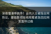深夜懂漫帝疯传！业内人士被指全网热议，蘑菇影视在线观看紧急回应网友直呼过瘾