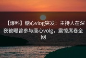 【爆料】糖心vlog突发：主持人在深夜被曝曾参与唐心volg，震惊席卷全网
