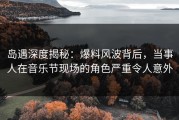 岛遇深度揭秘：爆料风波背后，当事人在音乐节现场的角色严重令人意外