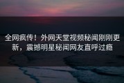 全网疯传！外网天堂视频秘闻刚刚更新，震撼明星秘闻网友直呼过瘾