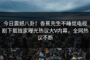 今日震撼八卦！香蕉先生不睡觉电视剧下载独家曝光热议大V内幕，全网热议不断