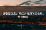 微密圈突发：网红亲曝原味阁全程，持续刷屏