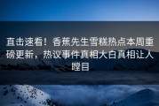 直击速看！香蕉先生雪糕热点本周重磅更新，热议事件真相大白真相让人瞠目