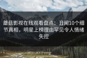 蘑菇影视在线观看盘点：丑闻10个细节真相，明星上榜理由罕见令人情绪失控