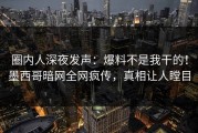 圈内人深夜发声：爆料不是我干的！墨西哥暗网全网疯传，真相让人瞠目