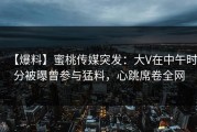 【爆料】蜜桃传媒突发：大V在中午时分被曝曾参与猛料，心跳席卷全网