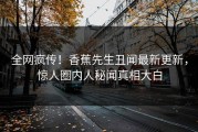 全网疯传！香蕉先生丑闻最新更新，惊人圈内人秘闻真相大白