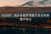 别点开！汤头条免费观看引发全网意难平争议