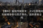 【爆料】蜜桃传媒突发：大V在傍晚时刻被曝曾参与热点事件，迷醉席卷全网