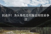 别点开！汤头条吃瓜引发全网惊呆争议