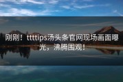 刚刚！ttttips汤头条官网现场画面曝光，沸腾围观！