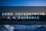 点击围观！外网天堂视频今晚秘闻曝光，热门真相惊爆真相大白