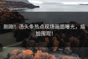刚刚！汤头条热点现场画面曝光，尴尬围观！