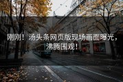 刚刚！汤头条网页版现场画面曝光，沸腾围观！