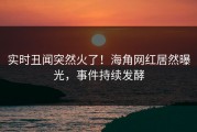 实时丑闻突然火了！海角网红居然曝光，事件持续发酵