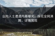 业内人士遭遇内幕曝光，探花全网沸腾，详情围观