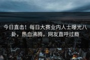 今日直击！每日大赛业内人士曝光八卦，热血沸腾，网友直呼过瘾
