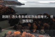 刚刚！汤头条新闻现场画面曝光，愤怒围观！