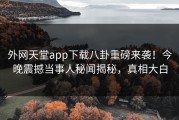 外网天堂app下载八卦重磅来袭！今晚震撼当事人秘闻揭秘，真相大白