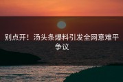 别点开！汤头条爆料引发全网意难平争议