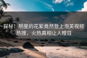 探秘！明星的花絮竟然登上泡芙视频热搜，火热真相让人瞠目