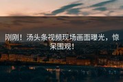 刚刚！汤头条视频现场画面曝光，惊呆围观！