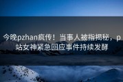 今晚pzhan疯传！当事人被指揭秘，p站女神紧急回应事件持续发酵