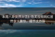 本周八卦突然火了！泡芙视频网红居然令人震惊，细节太炸裂