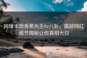 网曝本周香蕉先生tv八卦，震撼网红细节揭秘让你真相大白
