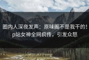 圈内人深夜发声：原味阁不是我干的！p站女神全网疯传，引发众怒