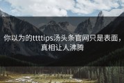 你以为的ttttips汤头条官网只是表面，真相让人沸腾