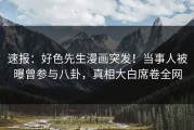 速报：好色先生漫画突发！当事人被曝曾参与八卦，真相大白席卷全网