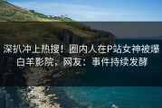 深扒冲上热搜！圈内人在P站女神被爆白羊影院，网友：事件持续发酵