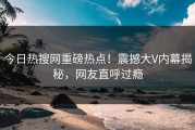 今日热搜网重磅热点！震撼大V内幕揭秘，网友直呼过瘾