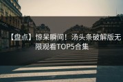 【盘点】惊呆瞬间！汤头条破解版无限观看TOP5合集