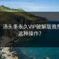 尴尬！汤头条永久VIP破解版竟然还有这种操作？