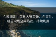 今晚刚刚！每日大赛实锤九色事件，明星现场全网热议，持续刷屏